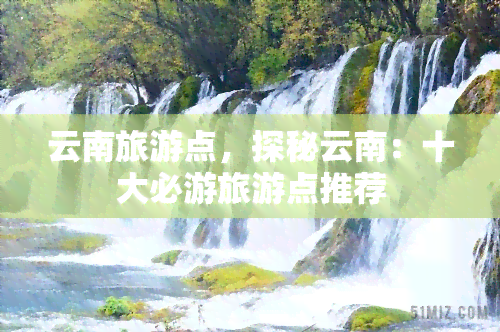 云南旅游点，探秘云南：十大必游旅游点推荐