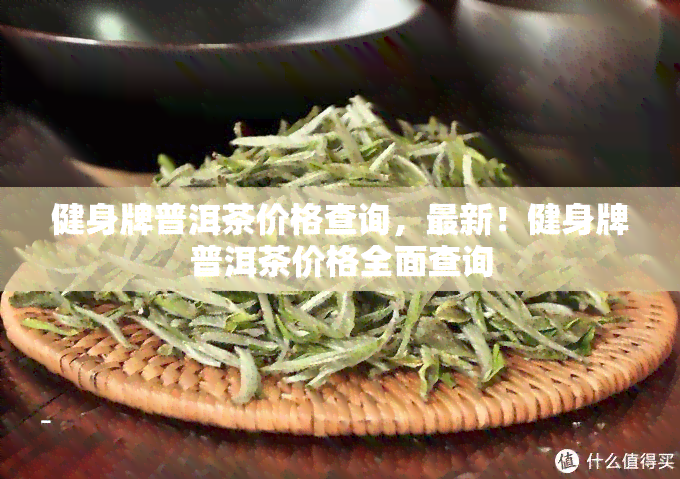 健身牌普洱茶价格查询，最新！健身牌普洱茶价格全面查询