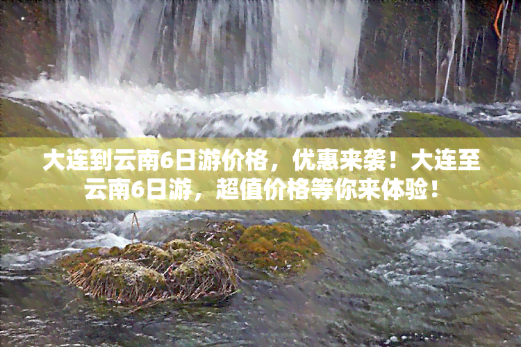 大连到云南6日游价格，优惠来袭！大连至云南6日游，超值价格等你来体验！