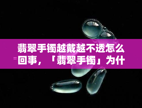 翡翠手镯越戴越不透怎么回事，「翡翠手镯」为什么越戴越不透？真相在这里！