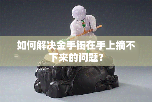 如何解决金手镯在手上摘不下来的问题？