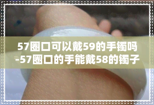 57圈口可以戴59的手镯吗-57圈口的手能戴58的镯子么