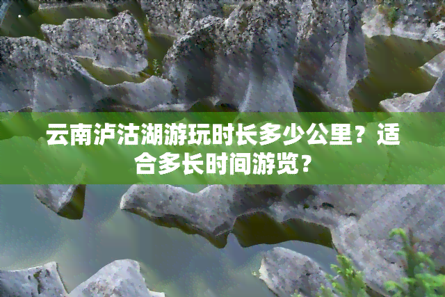 云南泸沽湖游玩时长多少公里？适合多长时间游览？