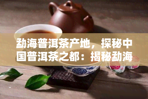 勐海普洱茶产地，探秘中国普洱茶之都：揭秘勐海普洱茶的产地和制作工艺