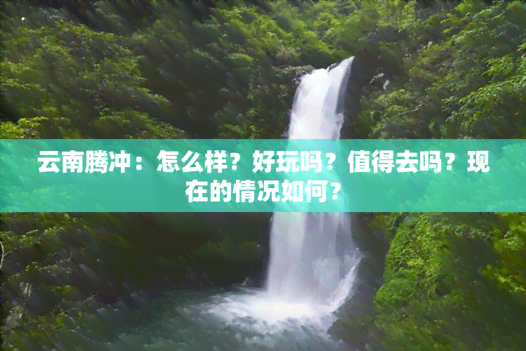 云南腾冲：怎么样？好玩吗？值得去吗？现在的情况如何？