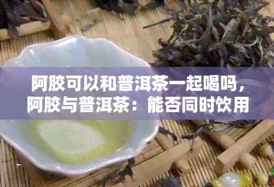 阿胶可以和普洱茶一起喝吗，阿胶与普洱茶：能否同时饮用？