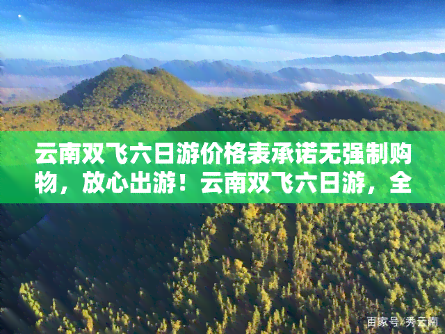 云南双飞六日游价格表承诺无强制购物，放心出游！云南双飞六日游，全程无强制购物，价格透明公开