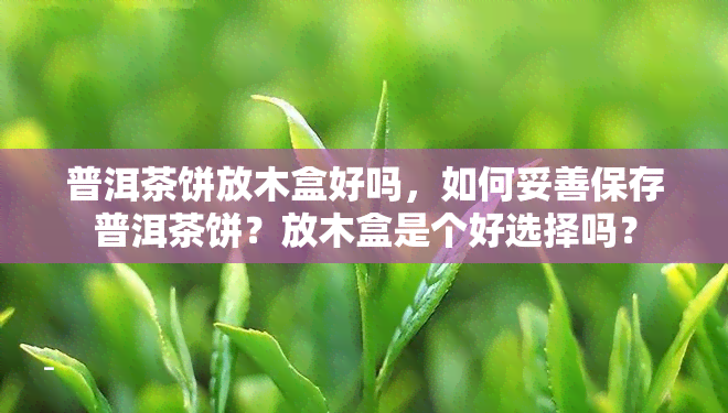 普洱茶饼放木盒好吗，如何妥善保存普洱茶饼？放木盒是个好选择吗？