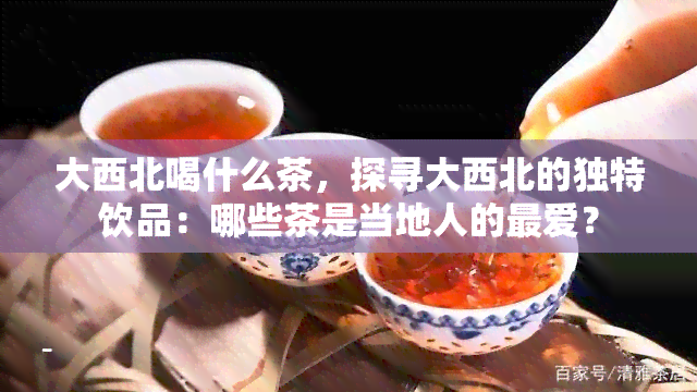 大西北喝什么茶，探寻大西北的独特饮品：哪些茶是当地人的更爱？