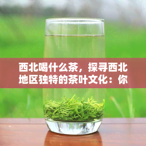 西北喝什么茶，探寻西北地区独特的茶叶文化：你不可错过的茶饮体验