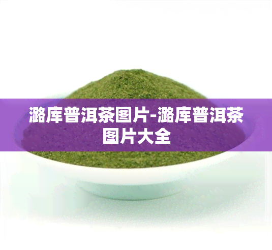 潞库普洱茶图片-潞库普洱茶图片大全