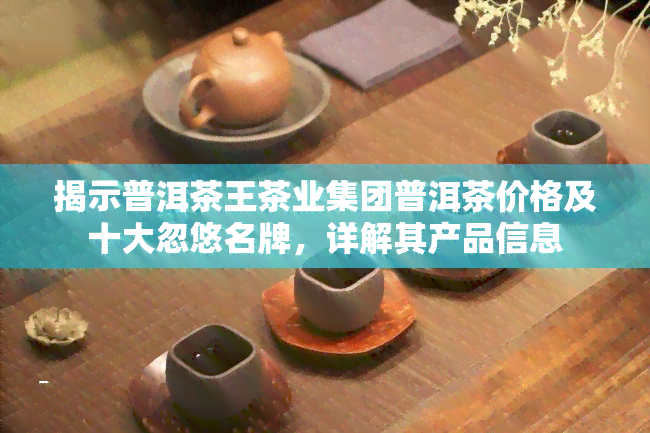 揭示普洱茶王茶业集团普洱茶价格及十大忽悠名牌，详解其产品信息