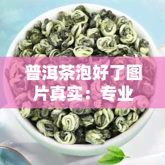 普洱茶泡好了图片真实：专业评测与展示