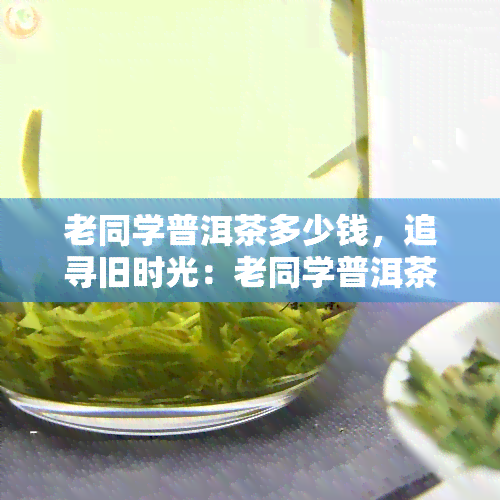 老同学普洱茶多少钱，追寻旧时光：老同学普洱茶价格解析