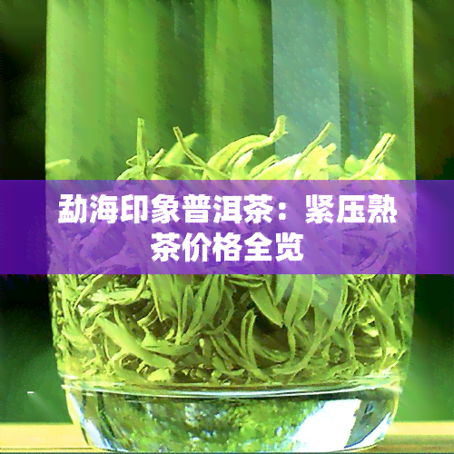 勐海印象普洱茶：紧压熟茶价格全览