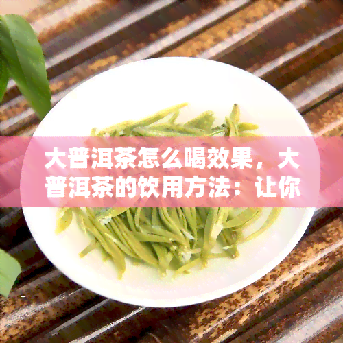 大普洱茶怎么喝效果，大普洱茶的饮用方法：让你体验效果