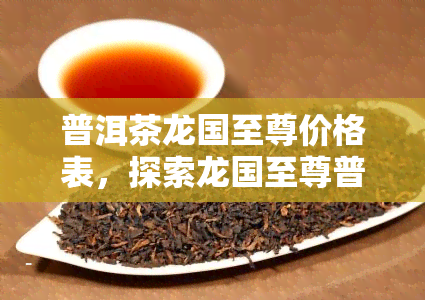 普洱茶龙国至尊价格表，探索龙国至尊普洱茶的价格，一其尊贵之处