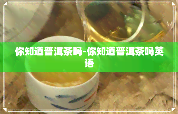 你知道普洱茶吗-你知道普洱茶吗英语