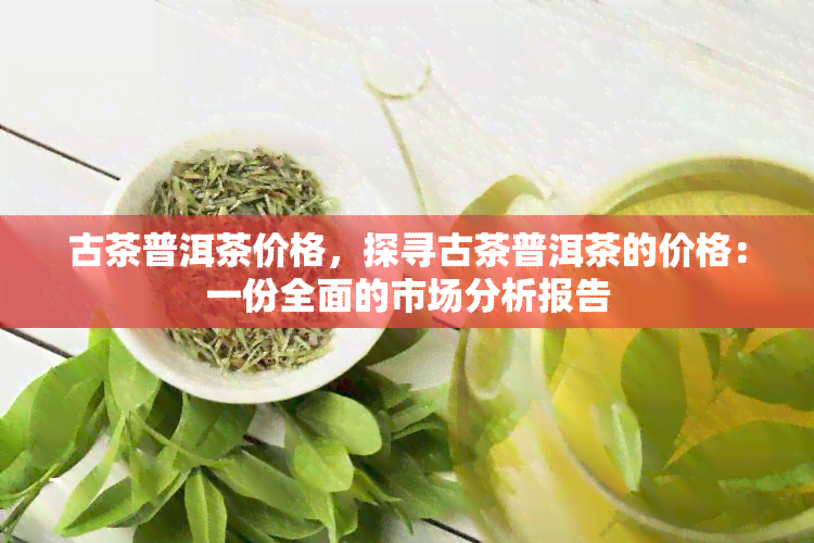 古茶普洱茶价格，探寻古茶普洱茶的价格：一份全面的市场分析报告