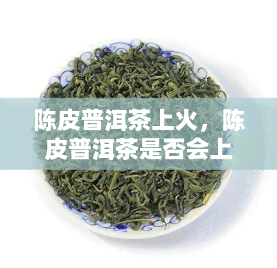 陈皮普洱茶上火，陈皮普洱茶是否会上火？专家解析