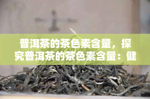 普洱茶的茶色素含量，探究普洱茶的茶色素含量：健益处与提取方法