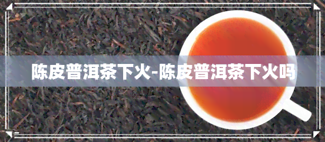 陈皮普洱茶下火-陈皮普洱茶下火吗