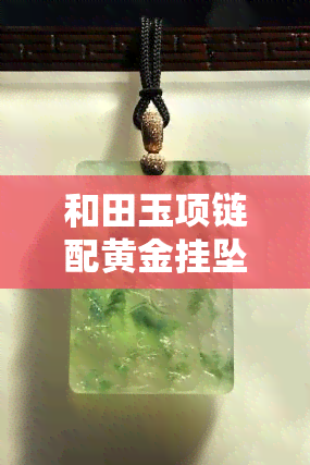 和田玉项链配黄金挂坠好看吗，黄金与和田玉的完美碰撞：项链配挂坠，惊艳无比！