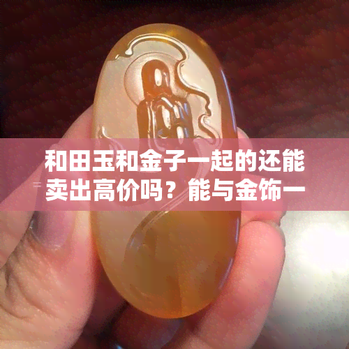 和田玉和金子一起的还能卖出高价吗？能与金饰一起佩戴吗？