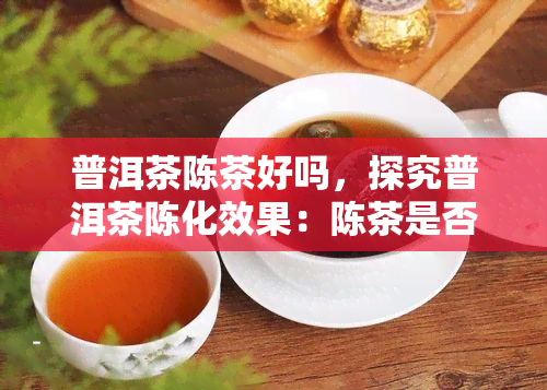 普洱茶陈茶好吗，探究普洱茶陈化效果：陈茶是否真的好？