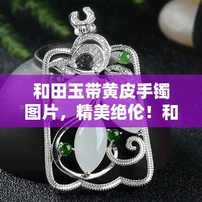 和田玉带黄皮手镯图片，精美绝伦！和田玉带黄皮手镯图片展示