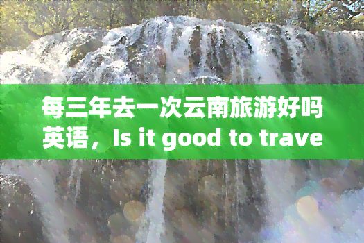 每三年去一次云南旅游好吗英语，Is it good to travel to Yunnan every three years?