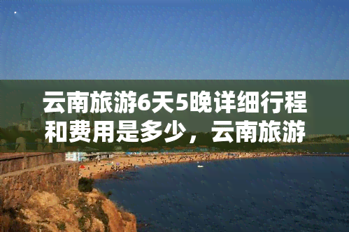 云南旅游6天5晚详细行程和费用是多少，云南旅游6天5晚行程全览及费用详解