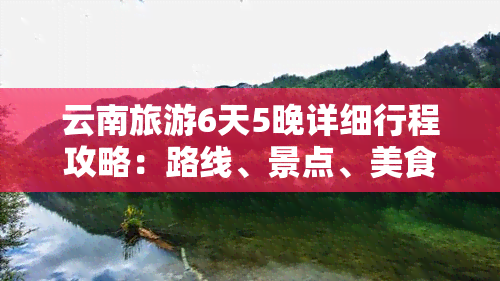 云南旅游6天5晚详细行程攻略：路线、景点、美食及注意事项一网打尽！