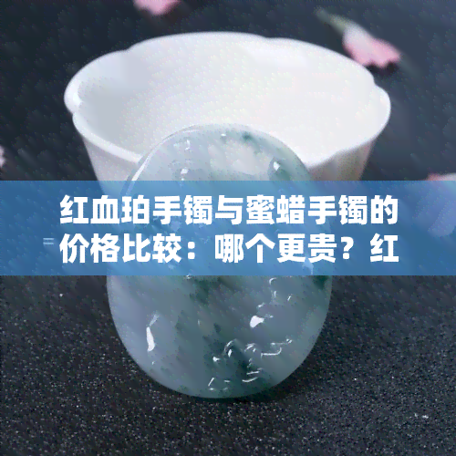 红血珀手镯与蜜蜡手镯的价格比较：哪个更贵？红血珀和蜜蜡哪个更好？