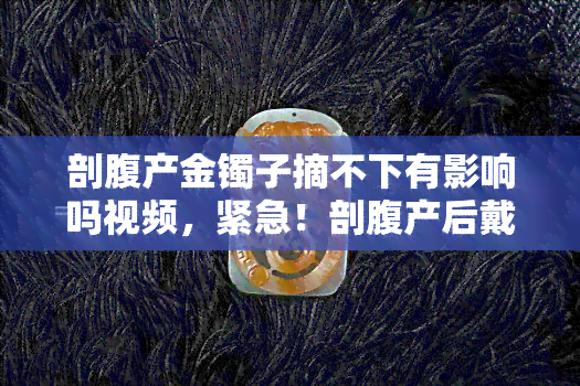 剖腹产金镯子摘不下有影响吗视频，紧急！剖腹产后戴的金镯子摘不下来，会有何影响？看医生怎么说！