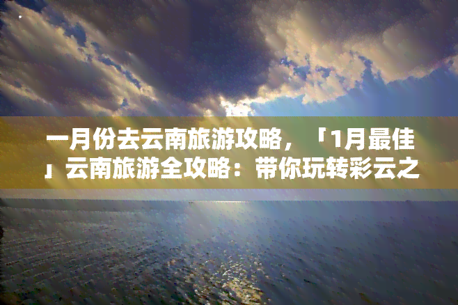 一月份去云南旅游攻略，「1月更佳」云南旅游全攻略：带你玩转彩云之南！