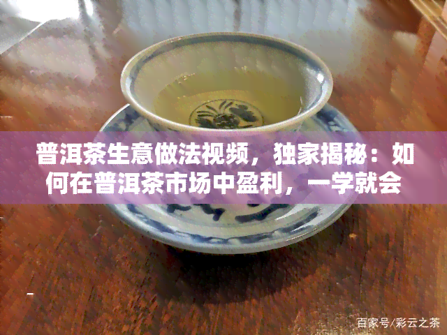 普洱茶生意做法视频，独家揭秘：如何在普洱茶市场中盈利，一学就会的生意做法视频！