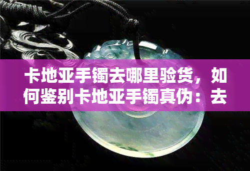 卡地亚手镯去哪里验货，如何鉴别卡地亚手镯真伪：去哪里验货最靠谱？