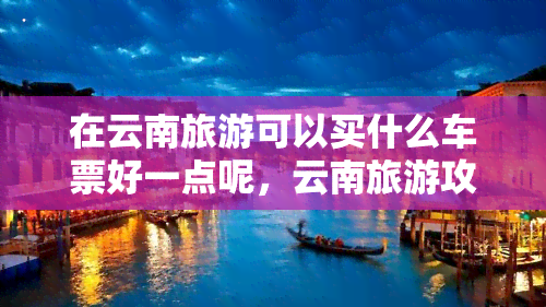 在云南旅游可以买什么车票好一点呢，云南旅游攻略：哪种车票最适合你的行程？