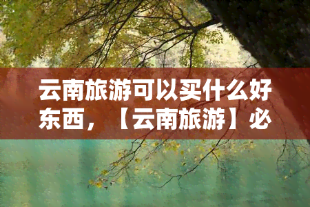 云南旅游可以买什么好东西，【云南旅游】必买清单！这些特色商品值得带走！