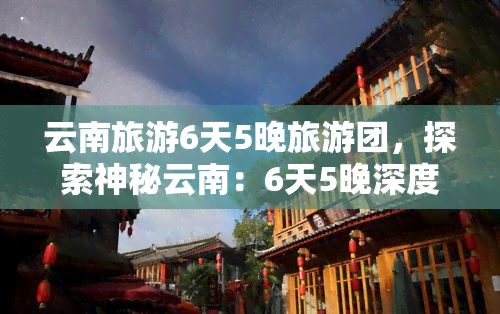 云南旅游6天5晚旅游团，探索神秘云南：6天5晚深度旅游团，带您领略无尽风情！