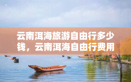 云南洱海旅游自由行多少钱，云南洱海自由行费用全攻略，超详细预算解析！