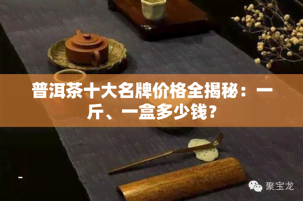 普洱茶十大名牌价格全揭秘：一斤、一盒多少钱？