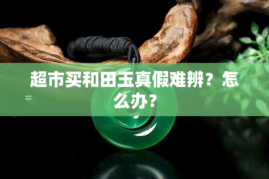 超市买和田玉真假难辨？怎么办？