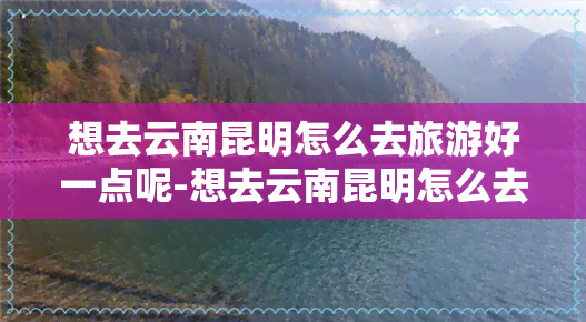 想去云南昆明怎么去旅游好一点呢-想去云南昆明怎么去旅游好一点呢英语