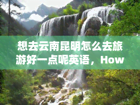 想去云南昆明怎么去旅游好一点呢英语，How to Plan a Better Trip to Kunming, Yunnan Province in China?