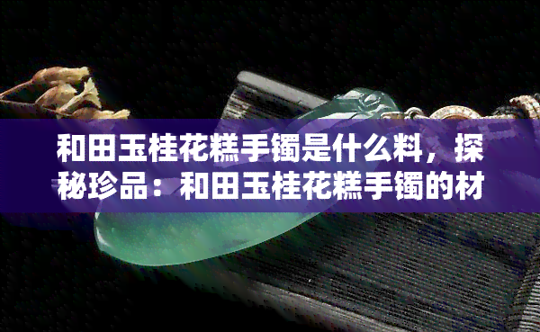 和田玉桂花糕手镯是什么料，探秘珍品：和田玉桂花糕手镯的材质之谜