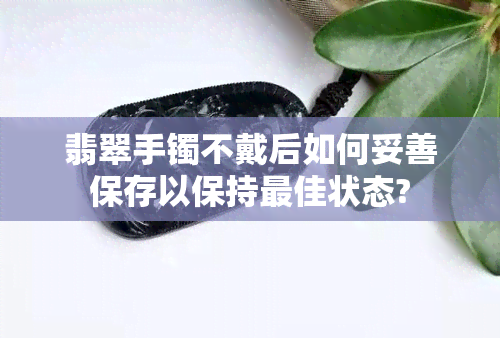 翡翠手镯不戴后如何妥善保存以保持更佳状态?