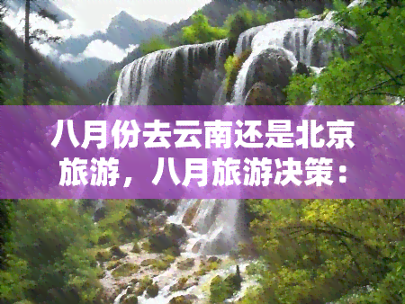 八月份去云南还是北京旅游，八月旅游决策：云南还是北京？