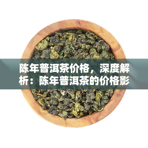 陈年普洱茶价格，深度解析：陈年普洱茶的价格影响因素与市场趋势